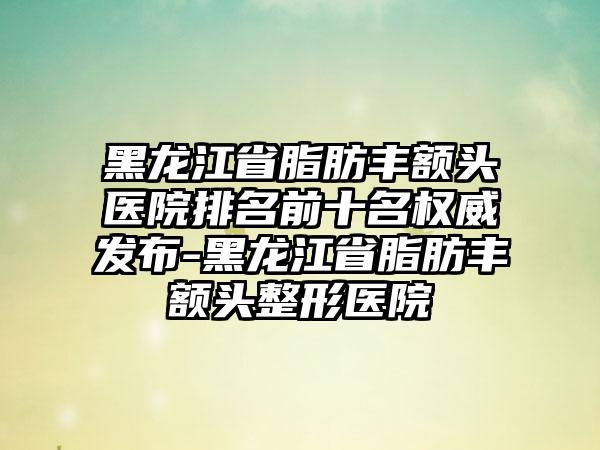 黑龙江省脂肪丰额头医院排名前十名权威发布-黑龙江省脂肪丰额头整形医院