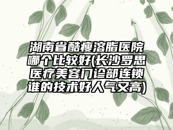 湖南省酷瘦溶脂医院哪个比较好(长沙罗思医疗美容门诊部连锁谁的技术好人气又高)