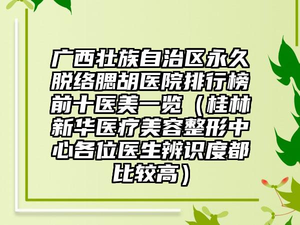 广西壮族自治区永久脱络腮胡医院排行榜前十医美一览（桂林新华医疗美容整形中心各位医生辨识度都比较高）