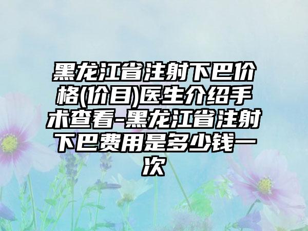 黑龙江省注射下巴价格(价目)医生介绍手术查看-黑龙江省注射下巴费用是多少钱一次