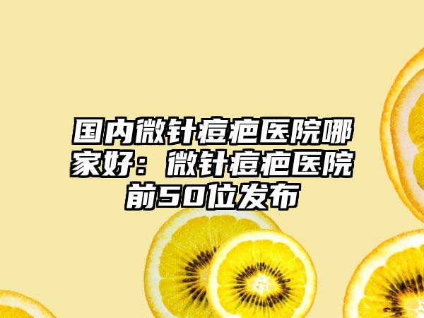 国内微针痘疤医院哪家好：微针痘疤医院前50位发布