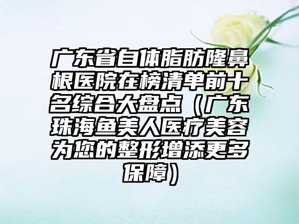 广东省自体脂肪隆鼻根医院在榜清单前十名综合大盘点（广东珠海鱼美人医疗美容为您的整形增添更多保障）