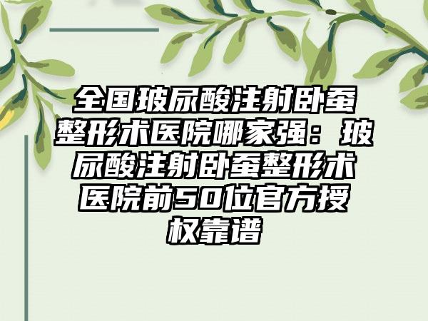 全国玻尿酸注射卧蚕整形术医院哪家强：玻尿酸注射卧蚕整形术医院前50位官方授权靠谱