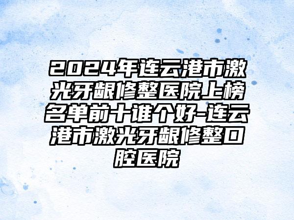 2024年连云港市激光牙龈修整医院上榜名单前十谁个好-连云港市激光牙龈修整口腔医院