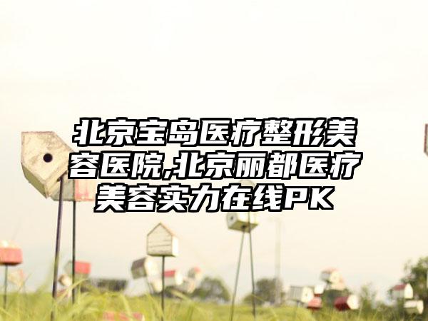 北京宝岛医疗整形美容医院,北京丽都医疗美容实力在线PK