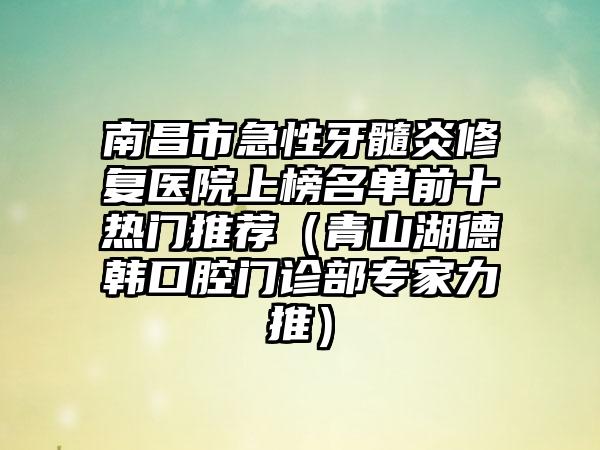 南昌市急性牙髓炎修复医院上榜名单前十热门推荐（青山湖德韩口腔门诊部专家力推）