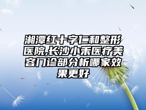 湘潭红十字仁和整形医院,长沙小禾医疗美容门诊部分析哪家效果更好