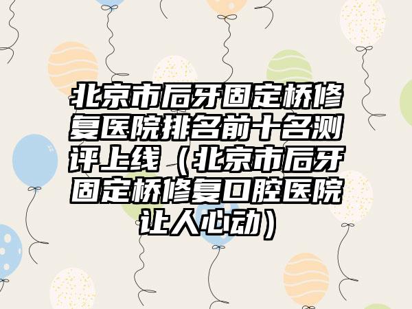 北京市后牙固定桥修复医院排名前十名测评上线（北京市后牙固定桥修复口腔医院让人心动）