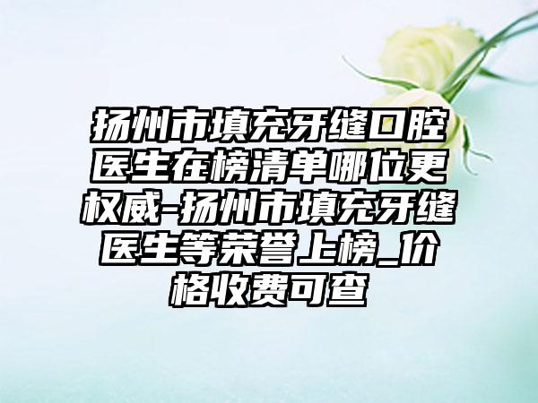 扬州市填充牙缝口腔医生在榜清单哪位更权威-扬州市填充牙缝医生等荣誉上榜_价格收费可查