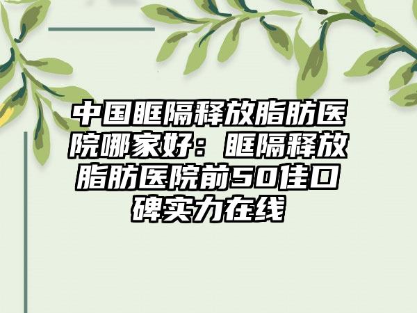 中国眶隔释放脂肪医院哪家好：眶隔释放脂肪医院前50佳口碑实力在线