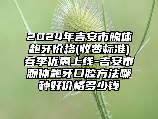 2024年吉安市腺体龅牙价格(收费标准)春季优惠上线-吉安市腺体龅牙口腔方法哪种好价格多少钱