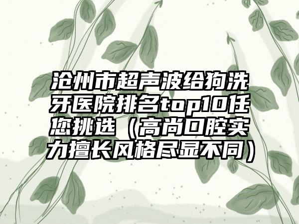 沧州市超声波给狗洗牙医院排名top10任您挑选（高尚口腔实力擅长风格尽显不同）