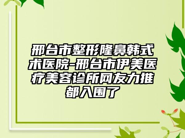 邢台市整形隆鼻韩式术医院-邢台市伊美医疗美容诊所网友力推都入围了