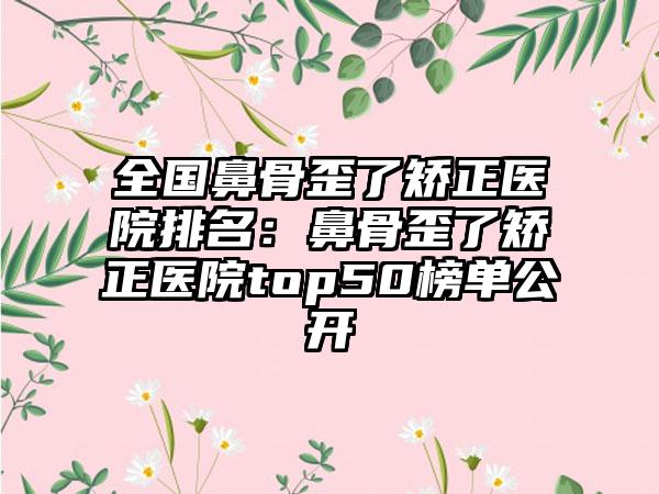 全国鼻骨歪了矫正医院排名：鼻骨歪了矫正医院top50榜单公开