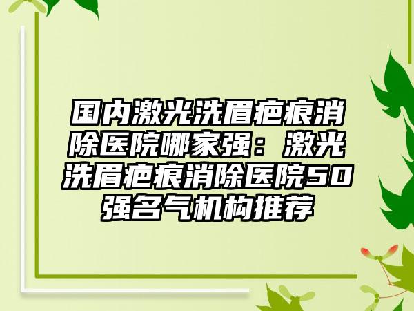 国内激光洗眉疤痕消除医院哪家强：激光洗眉疤痕消除医院50强名气机构推荐