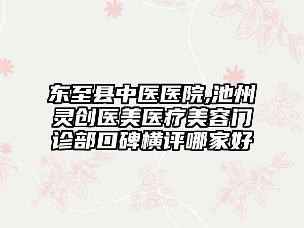 东至县中医医院,池州灵创医美医疗美容门诊部口碑横评哪家好