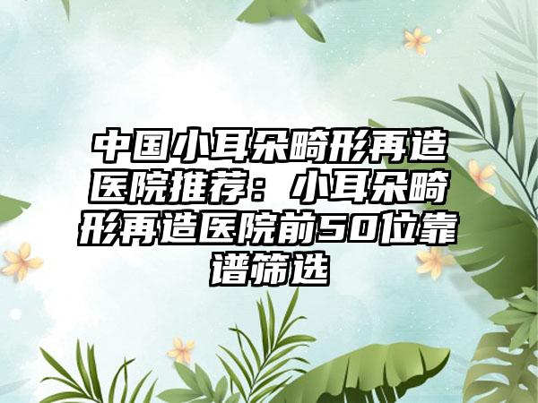 中国小耳朵畸形再造医院推荐：小耳朵畸形再造医院前50位靠谱筛选