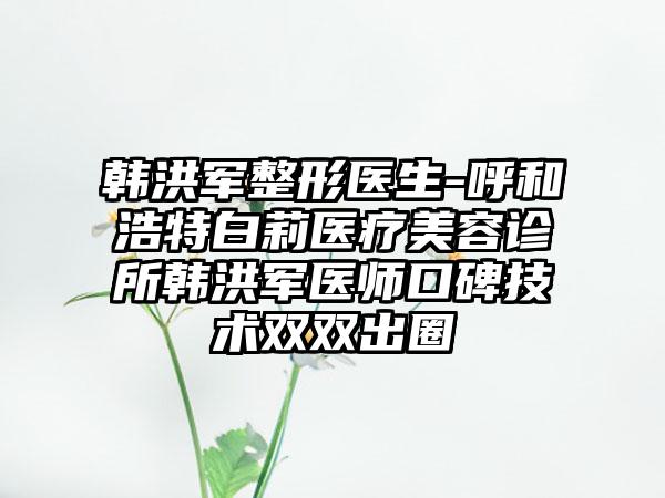 韩洪军整形医生-呼和浩特白莉医疗美容诊所韩洪军医师口碑技术双双出圈