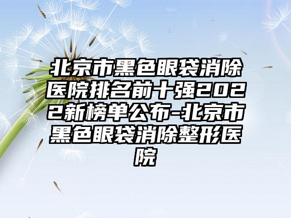 北京市黑色眼袋消除医院排名前十强2022新榜单公布-北京市黑色眼袋消除整形医院