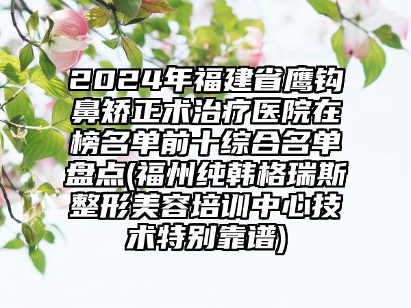 2024年福建省鹰钩鼻矫正术治疗医院在榜名单前十综合名单盘点(福州纯韩格瑞斯整形美容培训中心技术特别靠谱)