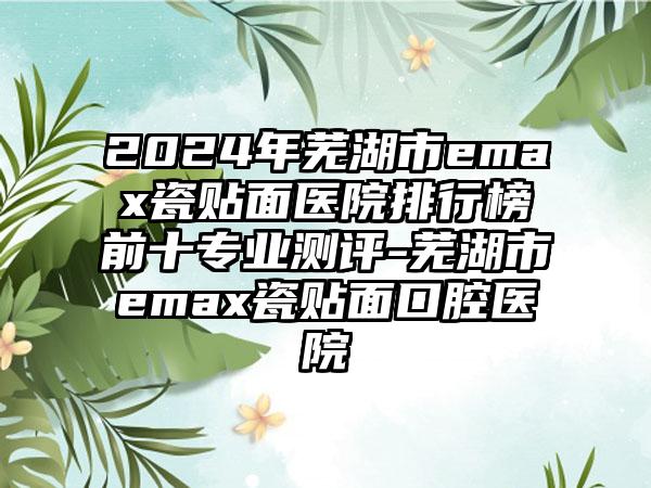 2024年芜湖市emax瓷贴面医院排行榜前十专业测评-芜湖市emax瓷贴面口腔医院