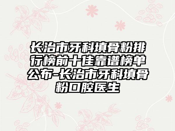 长治市牙科填骨粉排行榜前十佳靠谱榜单公布-长治市牙科填骨粉口腔医生