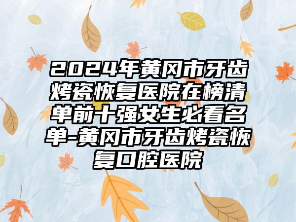 2024年黄冈市牙齿烤瓷恢复医院在榜清单前十强女生必看名单-黄冈市牙齿烤瓷恢复口腔医院