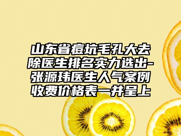 山东省痘坑毛孔大去除医生排名实力选出-张源玮医生人气案例收费价格表一并呈上