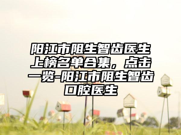 阳江市阻生智齿医生上榜名单合集，点击一览-阳江市阻生智齿口腔医生