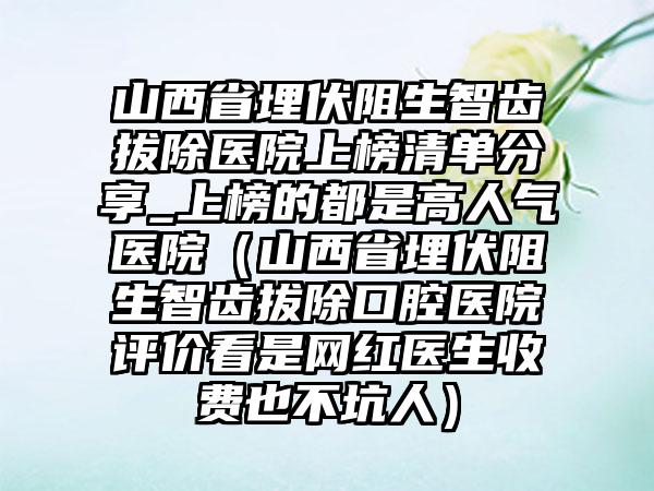 山西省埋伏阻生智齿拔除医院上榜清单分享_上榜的都是高人气医院（山西省埋伏阻生智齿拔除口腔医院评价看是网红医生收费也不坑人）