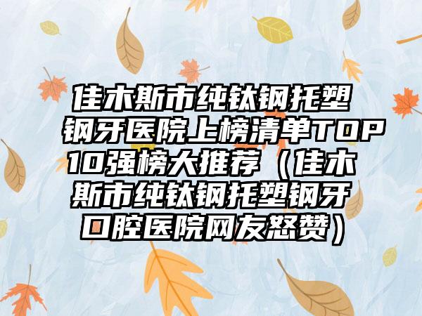 佳木斯市纯钛钢托塑钢牙医院上榜清单TOP10强榜大推荐（佳木斯市纯钛钢托塑钢牙口腔医院网友怒赞）