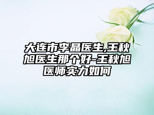 大连市李晶医生,王秋旭医生那个好-王秋旭医师实力如何