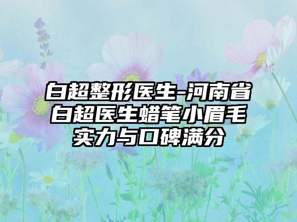 白超整形医生-河南省白超医生蜡笔小眉毛实力与口碑满分