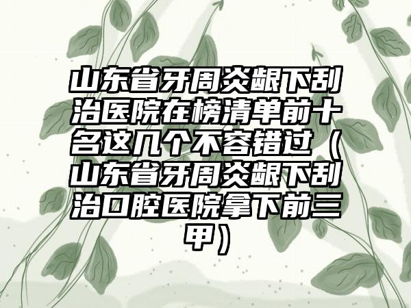 山东省牙周炎龈下刮治医院在榜清单前十名这几个不容错过（山东省牙周炎龈下刮治口腔医院拿下前三甲）