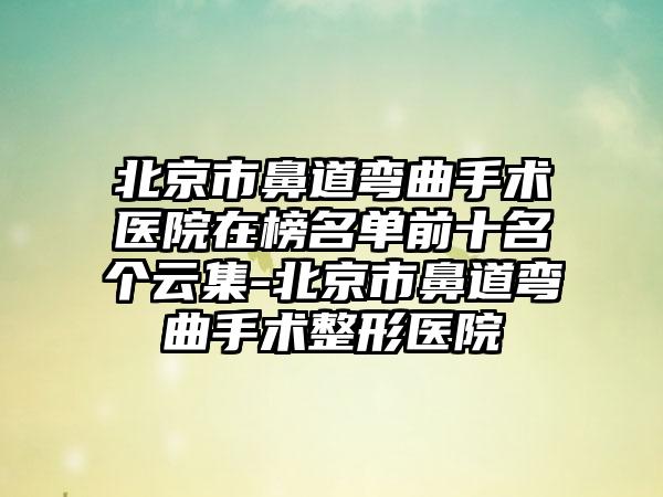 北京市鼻道弯曲手术医院在榜名单前十名个云集-北京市鼻道弯曲手术整形医院