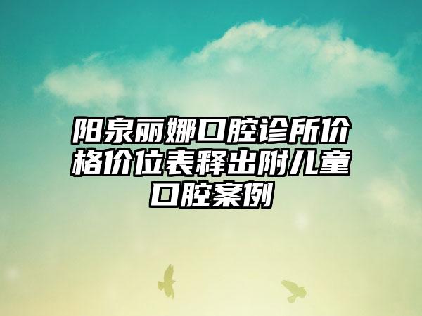 阳泉丽娜口腔诊所价格价位表释出附儿童口腔案例