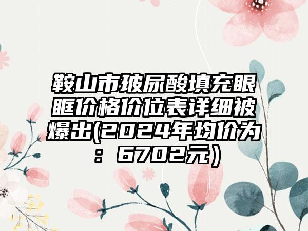 鞍山市玻尿酸填充眼眶价格价位表详细被爆出(2024年均价为：6702元）