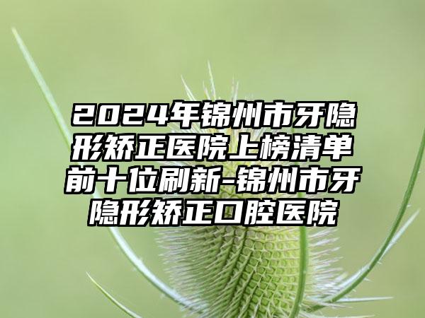 2024年锦州市牙隐形矫正医院上榜清单前十位刷新-锦州市牙隐形矫正口腔医院