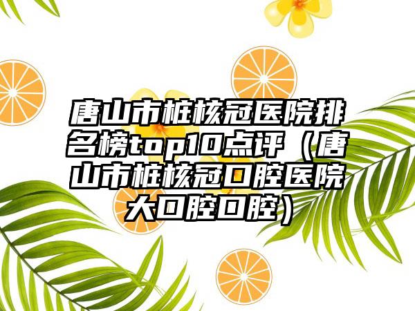 唐山市桩核冠医院排名榜top10点评（唐山市桩核冠口腔医院大口腔口腔）