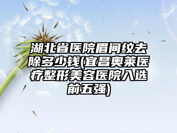 湖北省医院眉间纹去除多少钱(宜昌奥莱医疗整形美容医院入选前五强)