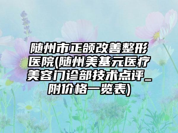 随州市正颌改善整形医院(随州美基元医疗美容门诊部技术点评_附价格一览表)