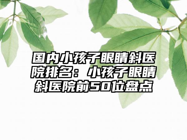 国内小孩子眼睛斜医院排名：小孩子眼睛斜医院前50位盘点