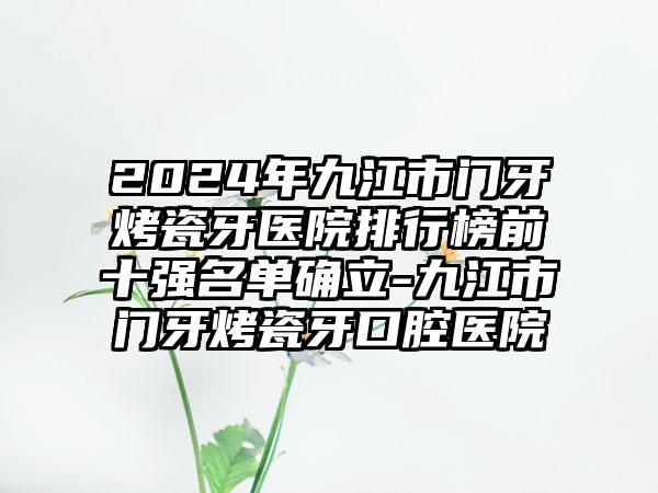 2024年九江市门牙烤瓷牙医院排行榜前十强名单确立-九江市门牙烤瓷牙口腔医院