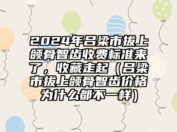 2024年吕梁市拔上颌骨智齿收费标准来了，收藏走起（吕梁市拔上颌骨智齿价格为什么都不一样）