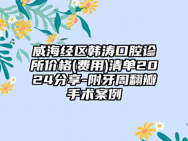 威海经区韩涛口腔诊所价格(费用)清单2024分享-附牙周翻瓣手术案例