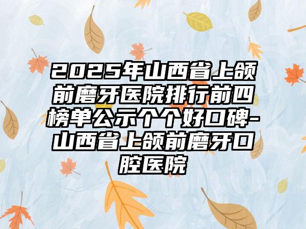 2025年山西省上颌前磨牙医院排行前四榜单公示个个好口碑-山西省上颌前磨牙口腔医院