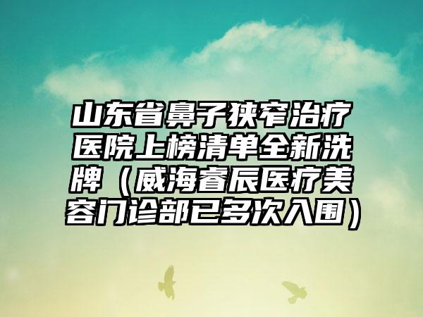 山东省鼻子狭窄治疗医院上榜清单全新洗牌（威海睿辰医疗美容门诊部已多次入围）