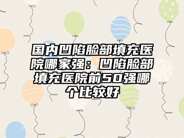 国内凹陷脸部填充医院哪家强：凹陷脸部填充医院前50强哪个比较好