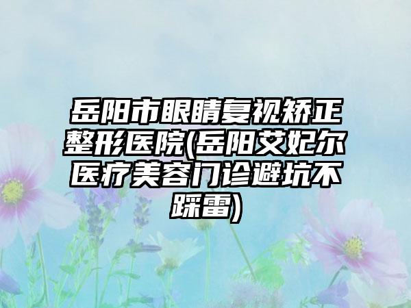 岳阳市眼睛复视矫正整形医院(岳阳艾妃尔医疗美容门诊避坑不踩雷)