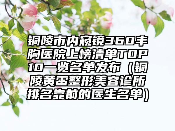 铜陵市内窥镜360丰胸医院上榜清单TOP10一览名单发布（铜陵黄雷整形美容诊所排名靠前的医生名单）